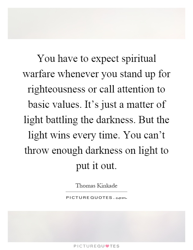 You have to expect spiritual warfare whenever you stand up for righteousness or call attention to basic values. It's just a matter of light battling the darkness. But the light wins every time. You can't throw enough darkness on light to put it out Picture Quote #1