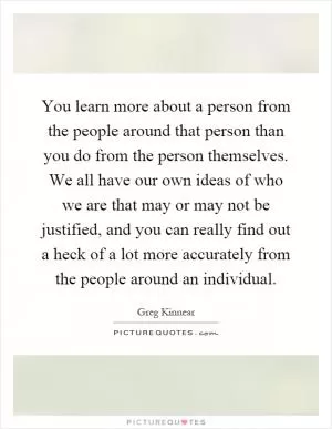 You learn more about a person from the people around that person than you do from the person themselves. We all have our own ideas of who we are that may or may not be justified, and you can really find out a heck of a lot more accurately from the people around an individual Picture Quote #1