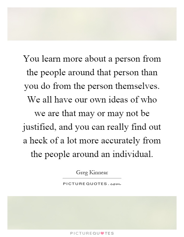 You learn more about a person from the people around that person than you do from the person themselves. We all have our own ideas of who we are that may or may not be justified, and you can really find out a heck of a lot more accurately from the people around an individual Picture Quote #1