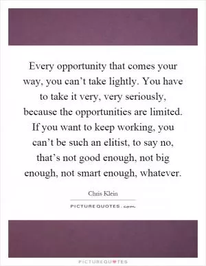 Every opportunity that comes your way, you can’t take lightly. You have to take it very, very seriously, because the opportunities are limited. If you want to keep working, you can’t be such an elitist, to say no, that’s not good enough, not big enough, not smart enough, whatever Picture Quote #1