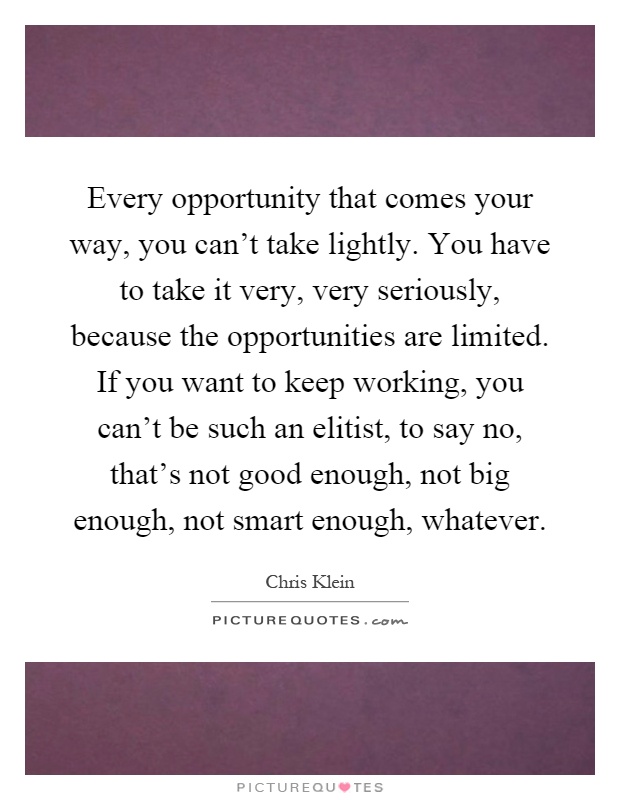 Every opportunity that comes your way, you can't take lightly. You have to take it very, very seriously, because the opportunities are limited. If you want to keep working, you can't be such an elitist, to say no, that's not good enough, not big enough, not smart enough, whatever Picture Quote #1