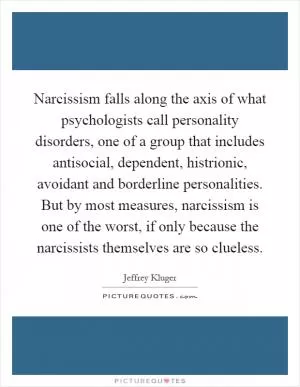 Narcissism falls along the axis of what psychologists call personality disorders, one of a group that includes antisocial, dependent, histrionic, avoidant and borderline personalities. But by most measures, narcissism is one of the worst, if only because the narcissists themselves are so clueless Picture Quote #1