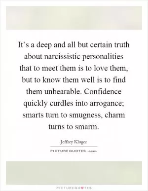 It’s a deep and all but certain truth about narcissistic personalities that to meet them is to love them, but to know them well is to find them unbearable. Confidence quickly curdles into arrogance; smarts turn to smugness, charm turns to smarm Picture Quote #1