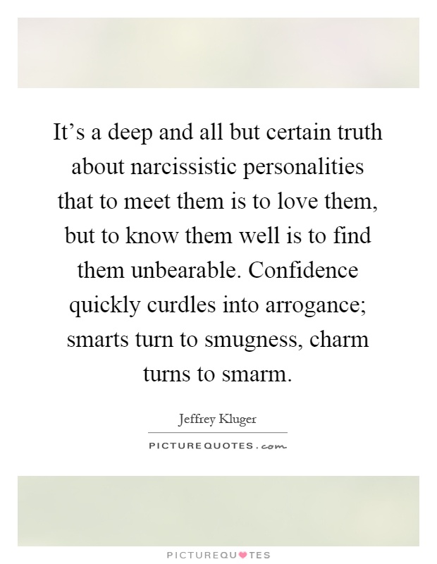 It's a deep and all but certain truth about narcissistic personalities that to meet them is to love them, but to know them well is to find them unbearable. Confidence quickly curdles into arrogance; smarts turn to smugness, charm turns to smarm Picture Quote #1