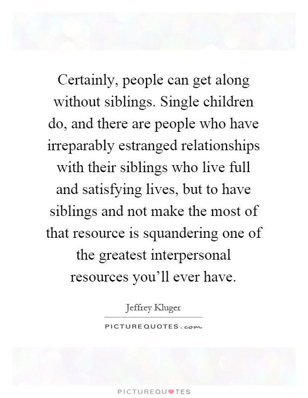 Certainly, people can get along without siblings. Single children do, and there are people who have irreparably estranged relationships with their siblings who live full and satisfying lives, but to have siblings and not make the most of that resource is squandering one of the greatest interpersonal resources you'll ever have Picture Quote #1