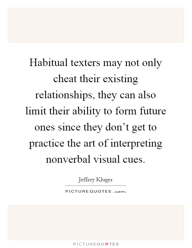 Habitual texters may not only cheat their existing relationships, they can also limit their ability to form future ones since they don't get to practice the art of interpreting nonverbal visual cues Picture Quote #1