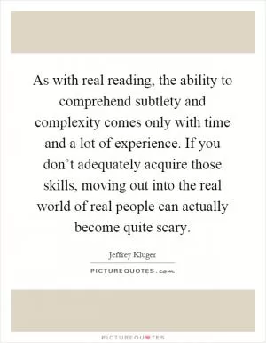 As with real reading, the ability to comprehend subtlety and complexity comes only with time and a lot of experience. If you don’t adequately acquire those skills, moving out into the real world of real people can actually become quite scary Picture Quote #1