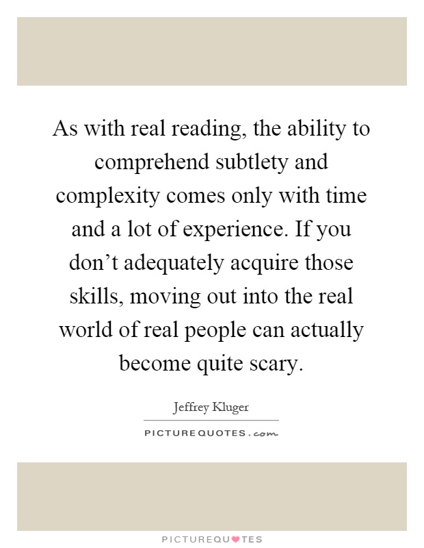 As with real reading, the ability to comprehend subtlety and complexity comes only with time and a lot of experience. If you don't adequately acquire those skills, moving out into the real world of real people can actually become quite scary Picture Quote #1
