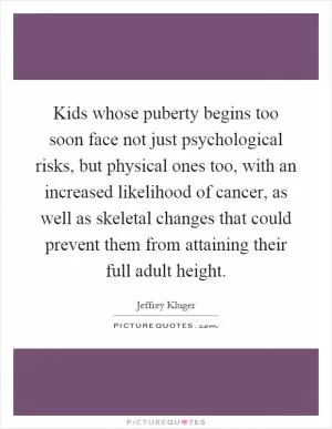 Kids whose puberty begins too soon face not just psychological risks, but physical ones too, with an increased likelihood of cancer, as well as skeletal changes that could prevent them from attaining their full adult height Picture Quote #1