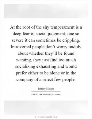 At the root of the shy temperament is a deep fear of social judgment, one so severe it can sometimes be crippling. Introverted people don’t worry unduly about whether they’ll be found wanting, they just find too much socializing exhausting and would prefer either to be alone or in the company of a select few people Picture Quote #1