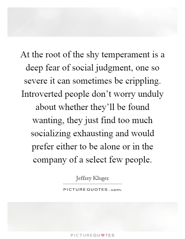 At the root of the shy temperament is a deep fear of social judgment, one so severe it can sometimes be crippling. Introverted people don't worry unduly about whether they'll be found wanting, they just find too much socializing exhausting and would prefer either to be alone or in the company of a select few people Picture Quote #1