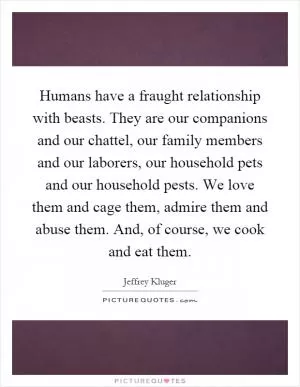 Humans have a fraught relationship with beasts. They are our companions and our chattel, our family members and our laborers, our household pets and our household pests. We love them and cage them, admire them and abuse them. And, of course, we cook and eat them Picture Quote #1