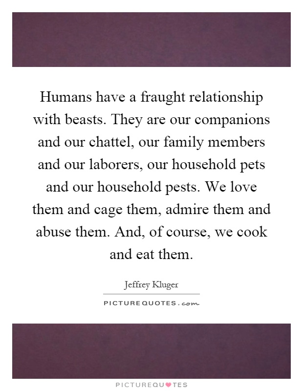 Humans have a fraught relationship with beasts. They are our companions and our chattel, our family members and our laborers, our household pets and our household pests. We love them and cage them, admire them and abuse them. And, of course, we cook and eat them Picture Quote #1