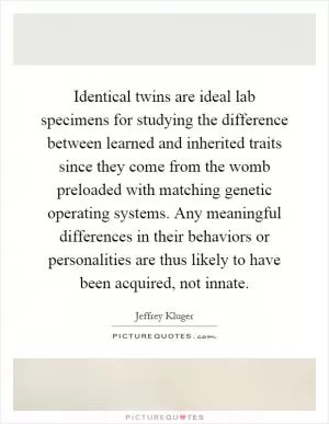 Identical twins are ideal lab specimens for studying the difference between learned and inherited traits since they come from the womb preloaded with matching genetic operating systems. Any meaningful differences in their behaviors or personalities are thus likely to have been acquired, not innate Picture Quote #1