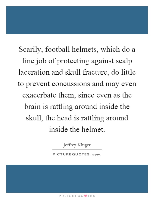 Scarily, football helmets, which do a fine job of protecting against scalp laceration and skull fracture, do little to prevent concussions and may even exacerbate them, since even as the brain is rattling around inside the skull, the head is rattling around inside the helmet Picture Quote #1