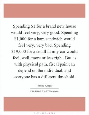 Spending $1 for a brand new house would feel very, very good. Spending $1,000 for a ham sandwich would feel very, very bad. Spending $19,000 for a small family car would feel, well, more or less right. But as with physical pain, fiscal pain can depend on the individual, and everyone has a different threshold Picture Quote #1
