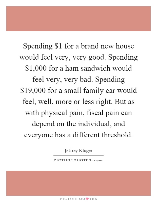 Spending $1 for a brand new house would feel very, very good. Spending $1,000 for a ham sandwich would feel very, very bad. Spending $19,000 for a small family car would feel, well, more or less right. But as with physical pain, fiscal pain can depend on the individual, and everyone has a different threshold Picture Quote #1