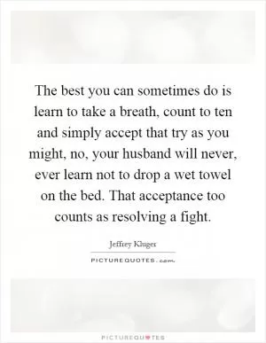 The best you can sometimes do is learn to take a breath, count to ten and simply accept that try as you might, no, your husband will never, ever learn not to drop a wet towel on the bed. That acceptance too counts as resolving a fight Picture Quote #1