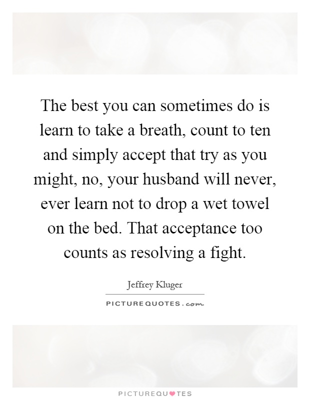 The best you can sometimes do is learn to take a breath, count to ten and simply accept that try as you might, no, your husband will never, ever learn not to drop a wet towel on the bed. That acceptance too counts as resolving a fight Picture Quote #1