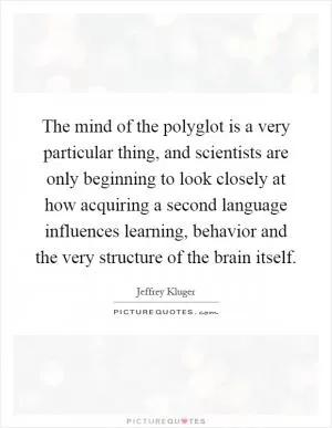 The mind of the polyglot is a very particular thing, and scientists are only beginning to look closely at how acquiring a second language influences learning, behavior and the very structure of the brain itself Picture Quote #1