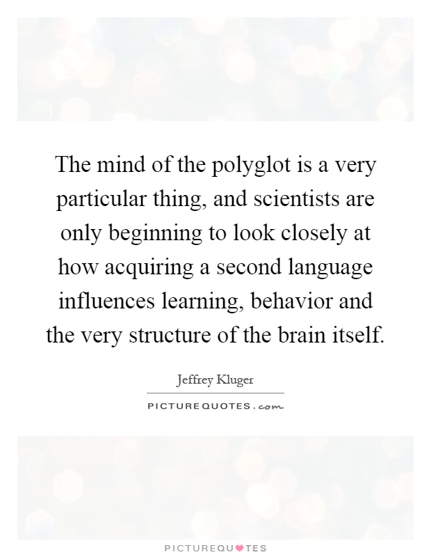 The mind of the polyglot is a very particular thing, and scientists are only beginning to look closely at how acquiring a second language influences learning, behavior and the very structure of the brain itself Picture Quote #1