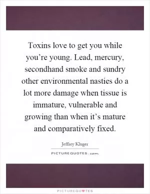 Toxins love to get you while you’re young. Lead, mercury, secondhand smoke and sundry other environmental nasties do a lot more damage when tissue is immature, vulnerable and growing than when it’s mature and comparatively fixed Picture Quote #1