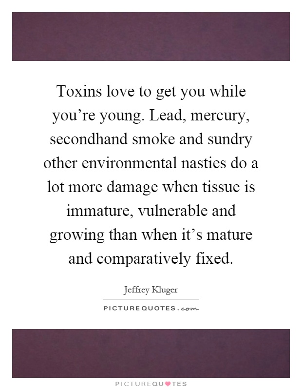 Toxins love to get you while you're young. Lead, mercury, secondhand smoke and sundry other environmental nasties do a lot more damage when tissue is immature, vulnerable and growing than when it's mature and comparatively fixed Picture Quote #1