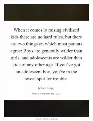 When it comes to raising civilized kids there are no hard rules, but there are two things on which most parents agree: Boys are generally wilder than girls, and adolescents are wilder than kids of any other age. If you’ve got an adolescent boy, you’re in the sweet spot for trouble Picture Quote #1