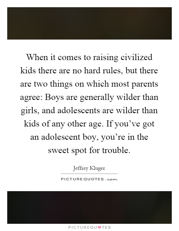 When it comes to raising civilized kids there are no hard rules, but there are two things on which most parents agree: Boys are generally wilder than girls, and adolescents are wilder than kids of any other age. If you've got an adolescent boy, you're in the sweet spot for trouble Picture Quote #1