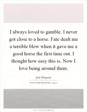 I always loved to gamble. I never got close to a horse. Fate dealt me a terrible blow when it gave me a good horse the first time out. I thought how easy this is. Now I love being around them Picture Quote #1