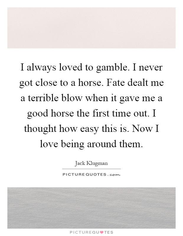 I always loved to gamble. I never got close to a horse. Fate dealt me a terrible blow when it gave me a good horse the first time out. I thought how easy this is. Now I love being around them Picture Quote #1