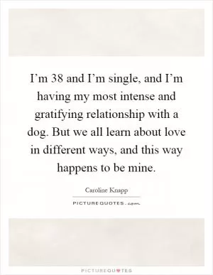 I’m 38 and I’m single, and I’m having my most intense and gratifying relationship with a dog. But we all learn about love in different ways, and this way happens to be mine Picture Quote #1