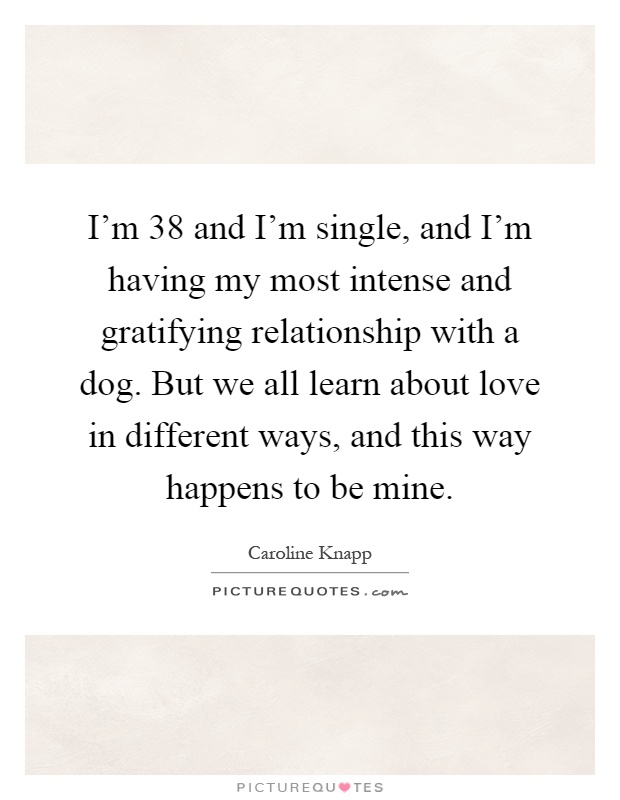 I'm 38 and I'm single, and I'm having my most intense and gratifying relationship with a dog. But we all learn about love in different ways, and this way happens to be mine Picture Quote #1