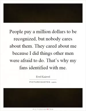 People pay a million dollars to be recognized, but nobody cares about them. They cared about me because I did things other men were afraid to do. That’s why my fans identified with me Picture Quote #1