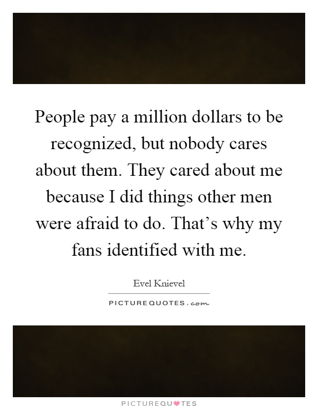 People pay a million dollars to be recognized, but nobody cares about them. They cared about me because I did things other men were afraid to do. That's why my fans identified with me Picture Quote #1