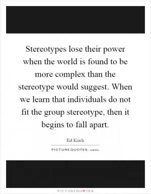 Stereotypes lose their power when the world is found to be more complex than the stereotype would suggest. When we learn that individuals do not fit the group stereotype, then it begins to fall apart Picture Quote #1
