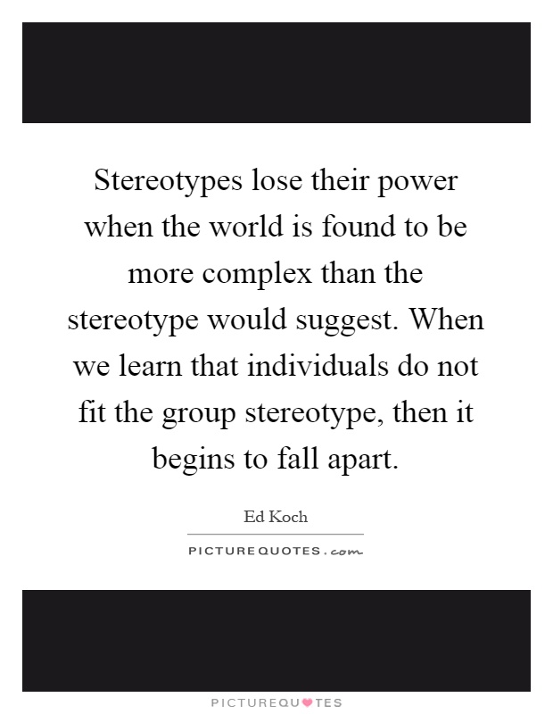 Stereotypes lose their power when the world is found to be more complex than the stereotype would suggest. When we learn that individuals do not fit the group stereotype, then it begins to fall apart Picture Quote #1