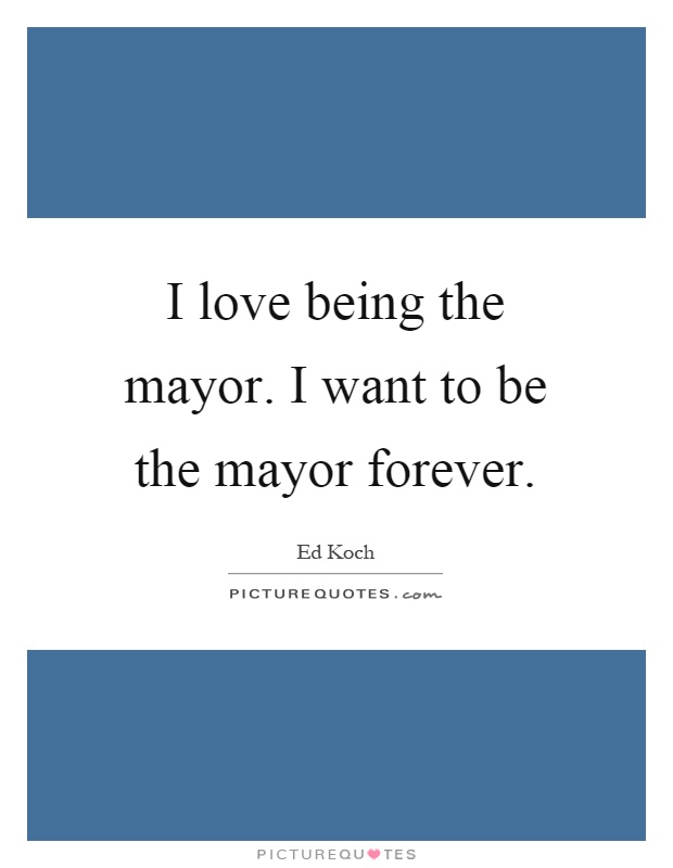 I love being the mayor. I want to be the mayor forever Picture Quote #1