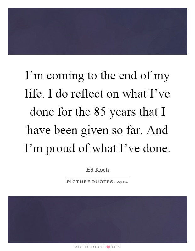 I'm coming to the end of my life. I do reflect on what I've done for the 85 years that I have been given so far. And I'm proud of what I've done Picture Quote #1