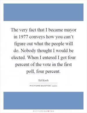 The very fact that I became mayor in 1977 conveys how you can’t figure out what the people will do. Nobody thought I would be elected. When I entered I got four percent of the vote in the first poll, four percent Picture Quote #1