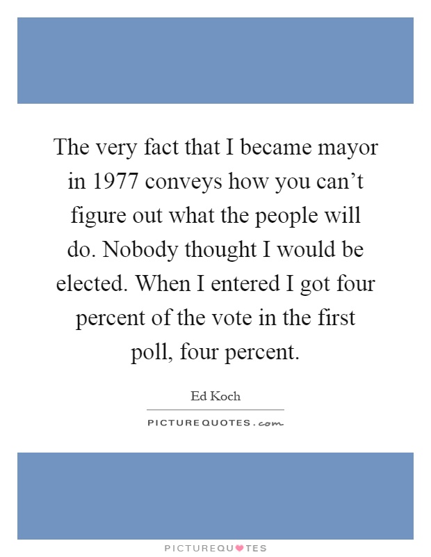 The very fact that I became mayor in 1977 conveys how you can't figure out what the people will do. Nobody thought I would be elected. When I entered I got four percent of the vote in the first poll, four percent Picture Quote #1