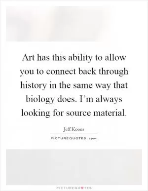 Art has this ability to allow you to connect back through history in the same way that biology does. I’m always looking for source material Picture Quote #1