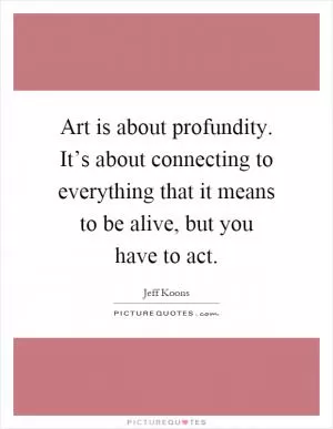 Art is about profundity. It’s about connecting to everything that it means to be alive, but you have to act Picture Quote #1