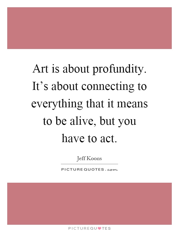 Art is about profundity. It's about connecting to everything that it means to be alive, but you have to act Picture Quote #1