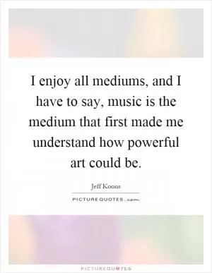 I enjoy all mediums, and I have to say, music is the medium that first made me understand how powerful art could be Picture Quote #1