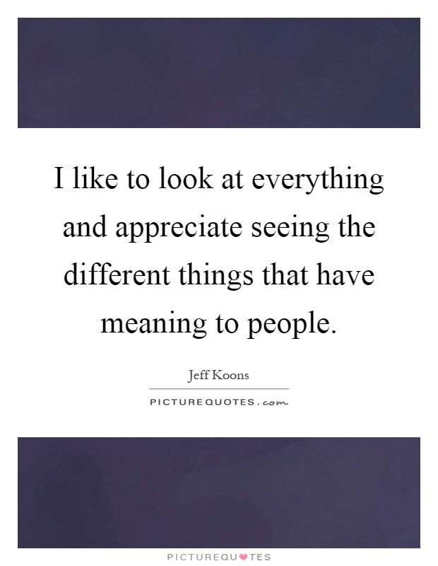 I like to look at everything and appreciate seeing the different things that have meaning to people Picture Quote #1