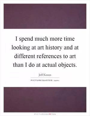 I spend much more time looking at art history and at different references to art than I do at actual objects Picture Quote #1