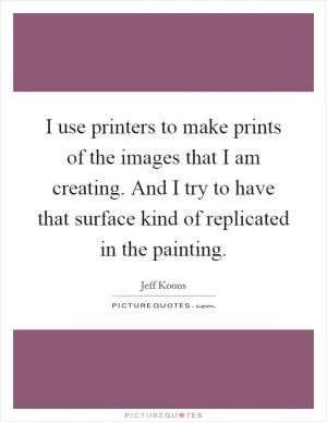 I use printers to make prints of the images that I am creating. And I try to have that surface kind of replicated in the painting Picture Quote #1