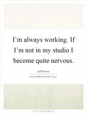 I’m always working. If I’m not in my studio I become quite nervous Picture Quote #1