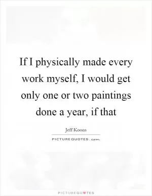 If I physically made every work myself, I would get only one or two paintings done a year, if that Picture Quote #1